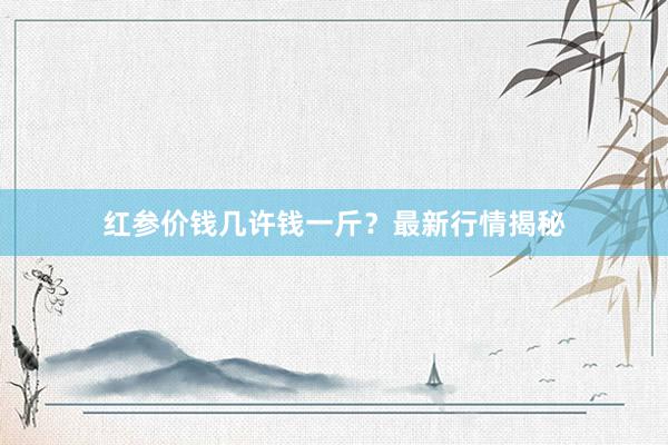 红参价钱几许钱一斤？最新行情揭秘